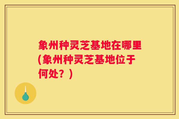 象州种灵芝基地在哪里(象州种灵芝基地位于何处？)