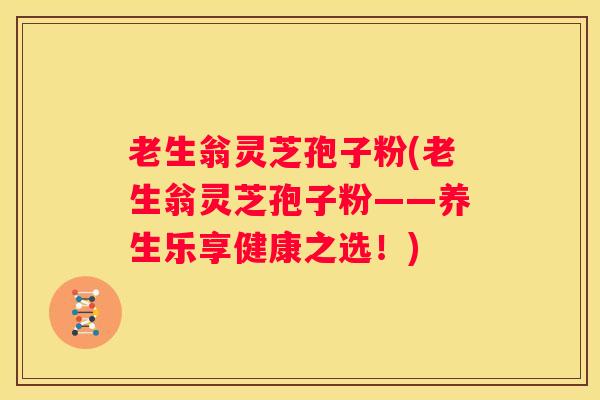 老生翁灵芝孢子粉(老生翁灵芝孢子粉——养生乐享健康之选!) 老生翁灵芝孢子粉(老生翁灵芝孢子粉——养生乐享健康之选!)