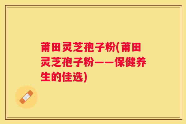 莆田灵芝孢子粉(莆田灵芝孢子粉——保健养生的佳选) 莆田灵芝孢子粉(莆田灵芝孢子粉——保健养生的佳选)