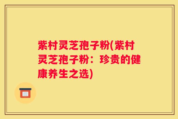 紫村灵芝孢子粉(紫村灵芝孢子粉:珍贵的健康养生之选) 紫村灵芝孢子粉(紫村灵芝孢子粉:珍贵的健康养生之选)