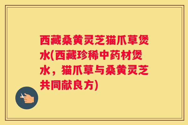 西藏桑黄灵芝猫爪草煲水(西藏珍稀材煲水,猫爪草与桑黄灵芝共同献良方) 西藏桑黄灵芝猫爪草煲水(西藏珍稀材煲水,猫爪草与桑黄灵芝共同献良方)