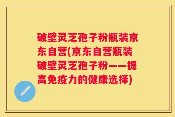 破壁灵芝孢子粉瓶装京东自营(京东自营瓶装破壁灵芝孢子粉——提高免疫力的健康选择) 破壁灵芝孢子粉瓶装京东自营(京东自营瓶装破壁灵芝孢子粉——提高免疫力的健康选择)