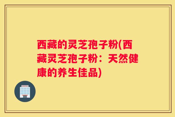 西藏的灵芝孢子粉(西藏灵芝孢子粉:天然健康的养生佳品) 西藏的灵芝孢子粉(西藏灵芝孢子粉:天然健康的养生佳品)