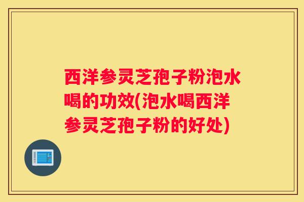 西洋参灵芝孢子粉泡水喝的功效(泡水喝西洋参灵芝孢子粉的好处) 西洋参灵芝孢子粉泡水喝的功效(泡水喝西洋参灵芝孢子粉的好处)