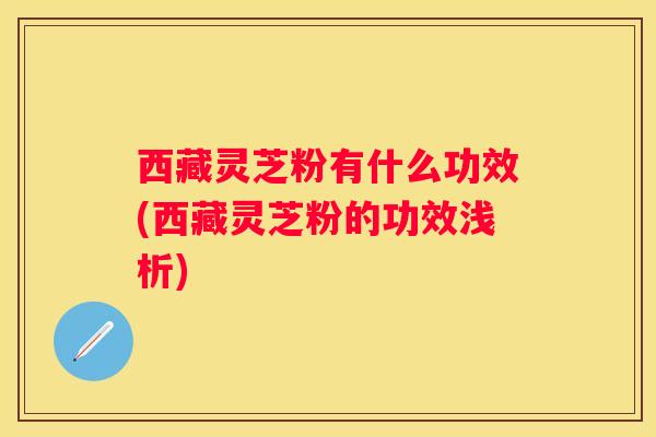 西藏灵芝粉有什么功效(西藏灵芝粉的功效浅析)