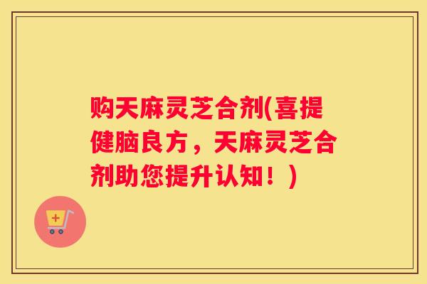 购天麻灵芝合剂(喜提健脑良方，天麻灵芝合剂助您提升认知！)
