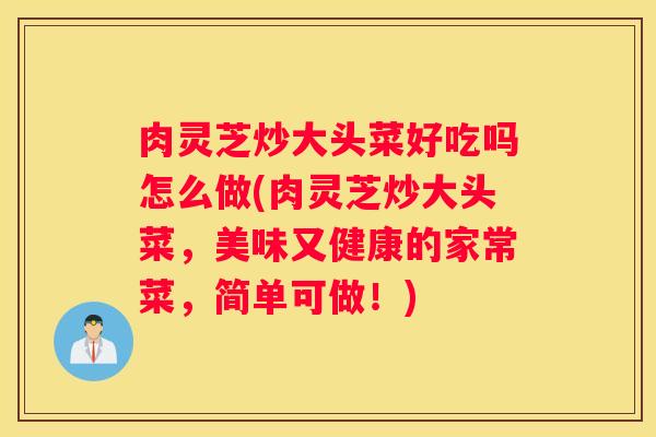 肉灵芝炒大头菜好吃吗怎么做(肉灵芝炒大头菜，美味又健康的家常菜，简单可做！)