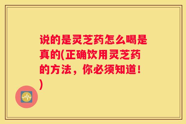 说的是灵芝药怎么喝是真的(正确饮用灵芝药的方法，你必须知道！)