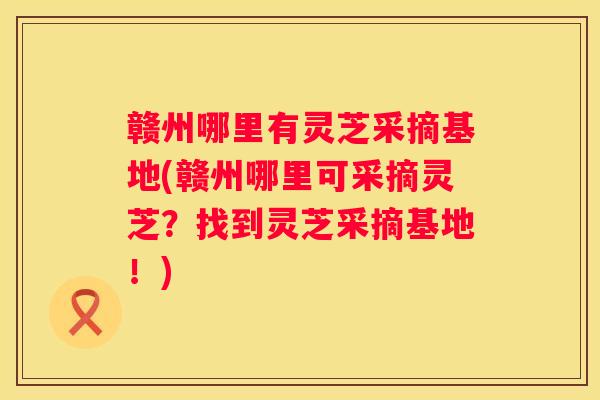 赣州哪里有灵芝采摘基地(赣州哪里可采摘灵芝？找到灵芝采摘基地！)