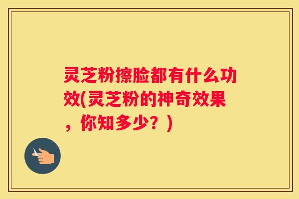 灵芝粉擦脸都有什么功效(灵芝粉的神奇效果，你知多少？)