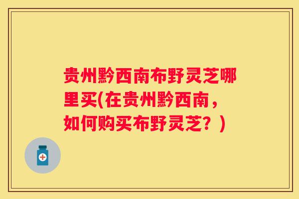 贵州黔西南布野灵芝哪里买(在贵州黔西南，如何购买布野灵芝？)