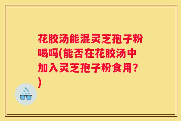 花胶汤能混灵芝孢子粉喝吗(能否在花胶汤中加入灵芝孢子粉食用？)