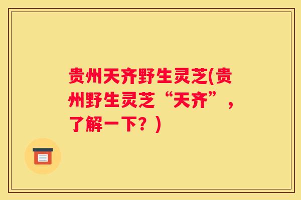 贵州天齐野生灵芝(贵州野生灵芝“天齐”，了解一下？)