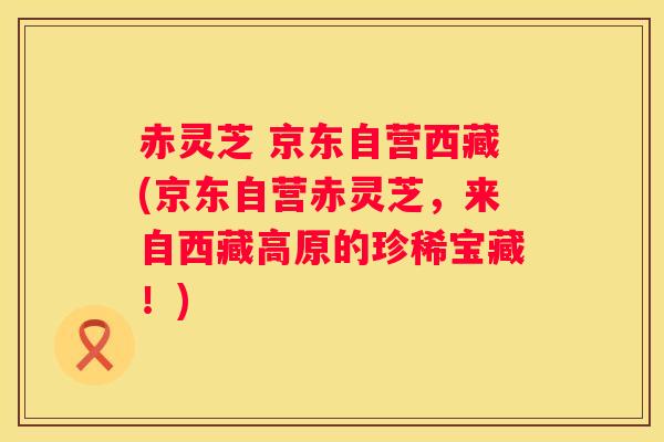 赤灵芝 京东自营西藏(京东自营赤灵芝，来自西藏高原的珍稀宝藏！)