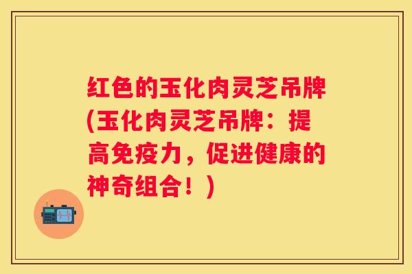 红色的玉化肉灵芝吊牌(玉化肉灵芝吊牌：提高免疫力，促进健康的神奇组合！)