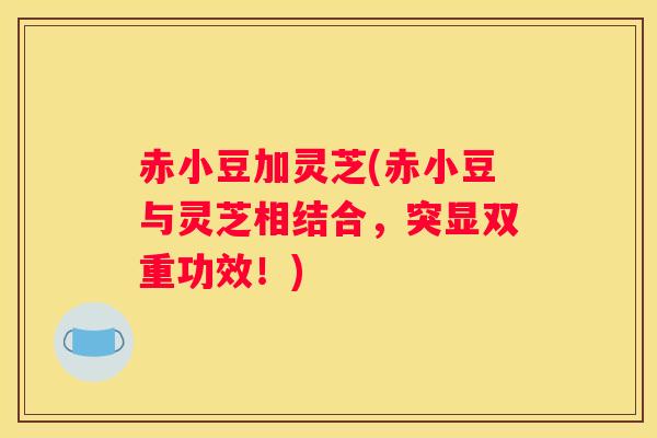 赤小豆加灵芝(赤小豆与灵芝相结合，突显双重功效！)