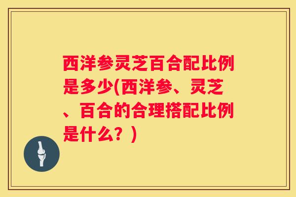 西洋参灵芝百合配比例是多少(西洋参、灵芝、百合的合理搭配比例是什么?) 西洋参灵芝百合配比例是多少(西洋参、灵芝、百合的合理搭配比例是什么?)
