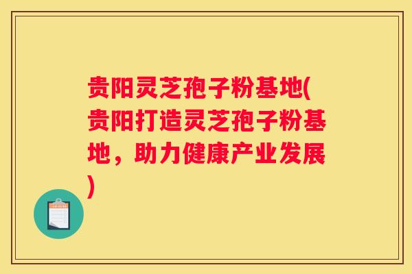 贵阳灵芝孢子粉基地(贵阳打造灵芝孢子粉基地，助力健康产业发展)