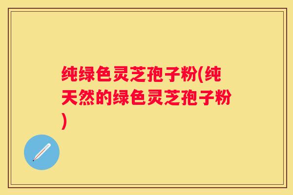 纯绿色灵芝孢子粉(纯天然的绿色灵芝孢子粉)