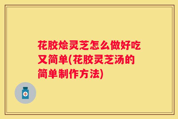 花胶烩灵芝怎么做好吃又简单(花胶灵芝汤的简单制作方法)