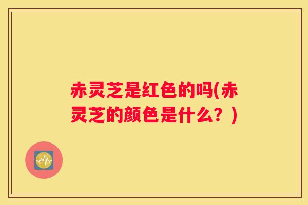 赤灵芝是红色的吗(赤灵芝的颜色是什么？)