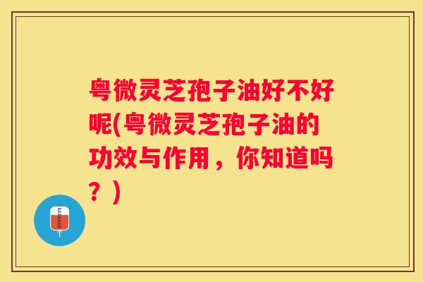 粤微灵芝孢子油好不好呢(粤微灵芝孢子油的功效与作用，你知道吗？)