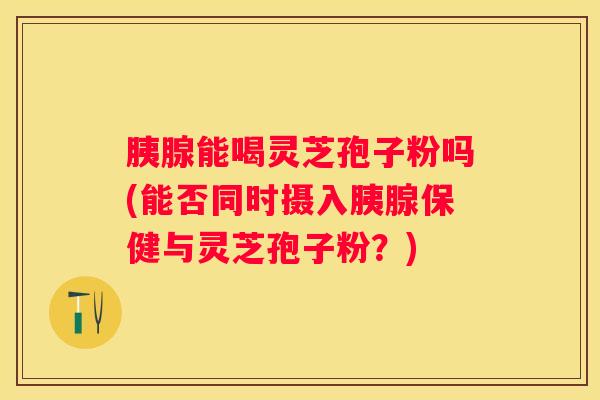 胰腺能喝灵芝孢子粉吗(能否同时摄入胰腺保健与灵芝孢子粉？)