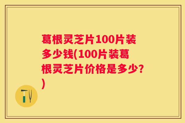 葛根灵芝片100片装多少钱(100片装葛根灵芝片价格是多少?) 葛根灵芝片100片装多少钱(100片装葛根灵芝片价格是多少?)