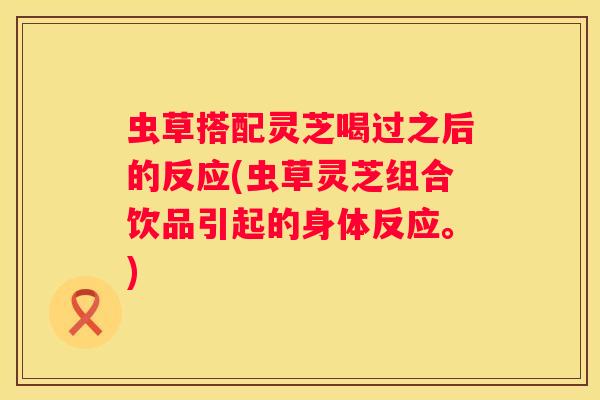 虫草搭配灵芝喝过之后的反应(虫草灵芝组合饮品引起的身体反应。)