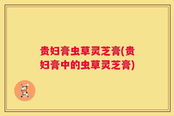 贵妇膏虫草灵芝膏(贵妇膏中的虫草灵芝膏) 贵妇膏虫草灵芝膏(贵妇膏中的虫草灵芝膏)