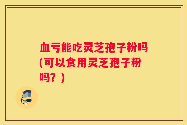 亏能吃灵芝孢子粉吗(可以食用灵芝孢子粉吗？)