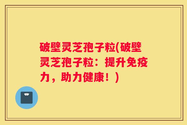 破壁灵芝孢子粒(破壁灵芝孢子粒:提升免疫力,助力健康!) 破壁灵芝孢子粒(破壁灵芝孢子粒:提升免疫力,助力健康!)