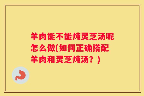 羊肉能不能炖灵芝汤呢怎么做(如何正确搭配羊肉和灵芝炖汤？)