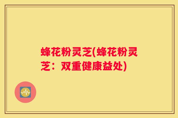 蜂花粉灵芝(蜂花粉灵芝：双重健康益处)