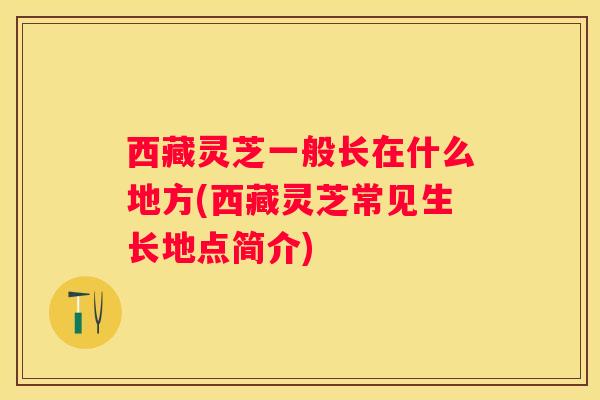 西藏灵芝一般长在什么地方(西藏灵芝常见生长地点简介)