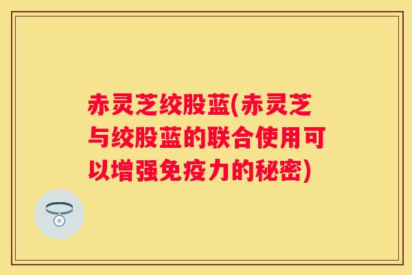 赤灵芝绞股蓝(赤灵芝与绞股蓝的联合使用可以增强免疫力的秘密)