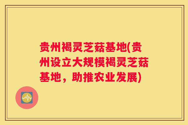 贵州褐灵芝菇基地(贵州设立大规模褐灵芝菇基地，助推农业发展)