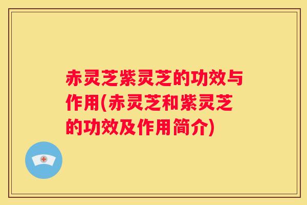 赤灵芝紫灵芝的功效与作用(赤灵芝和紫灵芝的功效及作用简介)