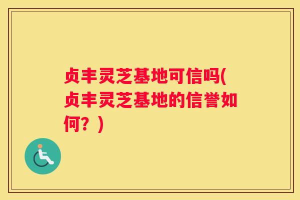 贞丰灵芝基地可信吗(贞丰灵芝基地的信誉如何？)