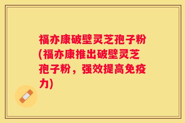 福亦康破壁灵芝孢子粉(福亦康推出破壁灵芝孢子粉，强效提高免疫力)