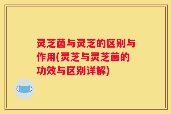 灵芝菌与灵芝的区别与作用(灵芝与灵芝菌的功效与区别详解)