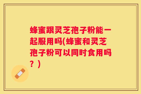 蜂蜜跟灵芝孢子粉能一起服用吗(蜂蜜和灵芝孢子粉可以同时食用吗？)