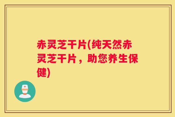 赤灵芝干片(纯天然赤灵芝干片，助您养生保健)
