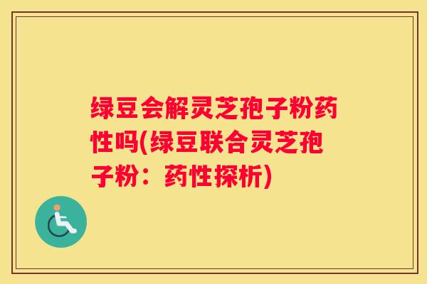 绿豆会解灵芝孢子粉吗(绿豆联合灵芝孢子粉：探析)