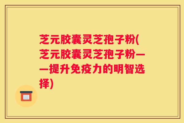 芝元胶囊灵芝孢子粉(芝元胶囊灵芝孢子粉——提升免疫力的明智选择)