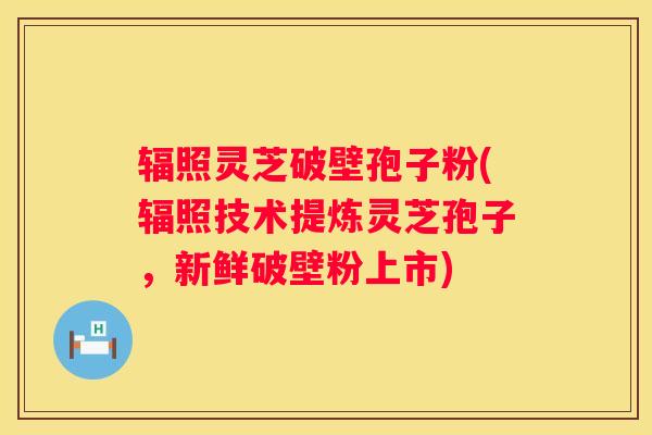 辐照灵芝破壁孢子粉(辐照技术提炼灵芝孢子,新鲜破壁粉上市) 辐照灵芝破壁孢子粉(辐照技术提炼灵芝孢子,新鲜破壁粉上市)