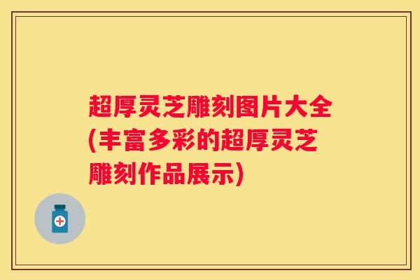 超厚灵芝雕刻图片大全(丰富多彩的超厚灵芝雕刻作品展示)