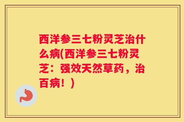 西洋参三七粉灵芝什么(西洋参三七粉灵芝:强效天然草药,百!) 西洋参三七粉灵芝什么(西洋参三七粉灵芝:强效天然草药,百!)