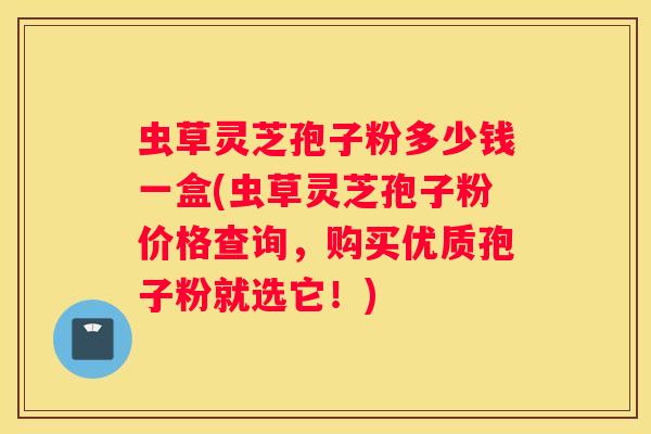 虫草灵芝孢子粉多少钱一盒(虫草灵芝孢子粉价格查询，购买优质孢子粉就选它！)