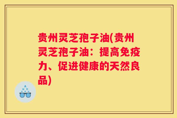 贵州灵芝孢子油(贵州灵芝孢子油：提高免疫力、促进健康的天然良品)